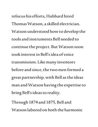 refocushisefforts,Hubbard hired
ThomasWatson,a skilledelectrician.
Watsonunderstoodhowtodevelopthe
toolsandinstrumentsBellneededto
continuetheproject.ButWatsonsoon
tookinterestinBell'sideaofvoice
transmission.Likemanyinventors
beforeandsince,thetwomenformeda
greatpartnership, withBellastheideas
manandWatsonhavingthe expertiseto
bringBell'sideastoreality.
Through1874and1875,Belland
Watsonlaboredon boththeharmonic
 
