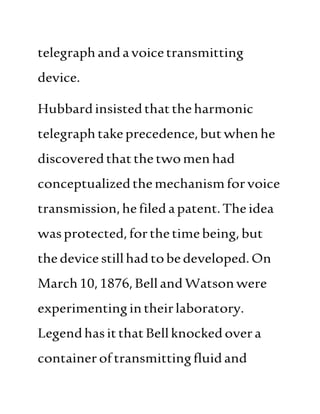 telegraphandavoicetransmitting
device.
Hubbardinsistedthattheharmonic
telegraphtakeprecedence,butwhenhe
discoveredthatthe twomenhad
conceptualizedthemechanismforvoice
transmission,hefiledapatent.Theidea
wasprotected,forthetimebeing,but
thedevice stillhadtobedeveloped.On
March10,1876,Belland Watsonwere
experimentingintheirlaboratory.
LegendhasitthatBellknocked overa
containeroftransmittingfluidand
 