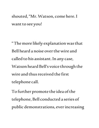 shouted,"Mr.Watson,comehere.I
wanttoseeyou!
"Themorelikelyexplanationwasthat
Bellheard anoiseoverthewireand
calledtohisassistant.Inanycase,
WatsonheardBell'svoicethroughthe
wireandthusreceivedthefirst
telephonecall.
Tofurtherpromotetheideaofthe
telephone,Bellconductedaseriesof
publicdemonstrations,everincreasing
 