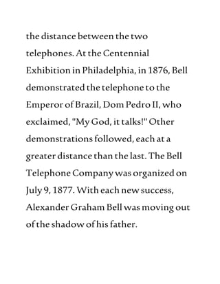 thedistancebetweenthetwo
telephones.Atthe Centennial
ExhibitioninPhiladelphia,in1876,Bell
demonstratedthetelephonetothe
EmperorofBrazil, DomPedroII,who
exclaimed,"MyGod,ittalks!" Other
demonstrationsfollowed,eachata
greaterdistancethan thelast.TheBell
TelephoneCompanywasorganizedon
July9,1877.Witheachnewsuccess,
AlexanderGraham Bellwasmovingout
oftheshadowofhisfather.
 
