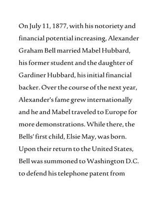 OnJuly11,1877,withhisnotorietyand
financialpotentialincreasing,Alexander
GrahamBellmarriedMabel Hubbard,
hisformerstudentandthedaughterof
GardinerHubbard, hisinitialfinancial
backer.Overthecourseofthe next year,
Alexander'sfamegrewinternationally
andheandMabeltraveledtoEuropefor
moredemonstrations.While there,the
Bells'firstchild,ElsieMay,wasborn.
UpontheirreturntotheUnitedStates,
Bellwassummoned toWashingtonD.C.
todefend histelephonepatentfrom
 