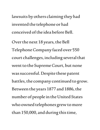 lawsuitsbyothersclaimingtheyhad
inventedthetelephoneorhad
conceived oftheideabeforeBell.
Overthenext18years,theBell
TelephoneCompanyfacedover550
courtchallenges,includingseveralthat
wenttotheSupreme Court, butnone
wassuccessful.Despitethese patent
battles,thecompanycontinuedtogrow.
Betweentheyears1877and1886,the
numberofpeopleintheUnitedStates
whoownedtelephonesgrewtomore
than150,000,andduringthistime,
 