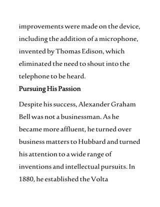 improvementsweremadeon thedevice,
includingtheadditionofamicrophone,
inventedbyThomasEdison, which
eliminatedtheneedtoshoutintothe
telephonetobeheard.
PursuingHisPassion
Despitehissuccess,AlexanderGraham
Bellwasnotabusinessman.Ashe
becamemoreaffluent,heturnedover
businessmatterstoHubbardandturned
hisattentiontoawiderangeof
inventionsandintellectualpursuits.In
1880,heestablishedtheVolta
 