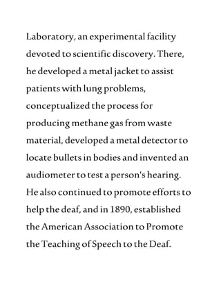Laboratory,anexperimentalfacility
devotedtoscientificdiscovery.There,
hedevelopedametaljackettoassist
patientswithlungproblems,
conceptualizedtheprocessfor
producingmethanegasfromwaste
material,developed ametaldetectorto
locatebulletsinbodiesand inventedan
audiometertotestaperson'shearing.
Healsocontinuedtopromoteeffortsto
helpthedeaf,andin1890,established
theAmericanAssociationtoPromote
theTeachingofSpeechtotheDeaf.
 