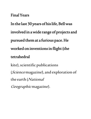 FinalYears
Inthelast30yearsofhislife,Bellwas
involvedinawiderangeofprojectsand
pursuedthematafuriouspace.He
workedoninventionsinflight(the
tetrahedral
kite),scientificpublications
(Sciencemagazine),andexplorationof
theearth(National
Geographicmagazine).
 