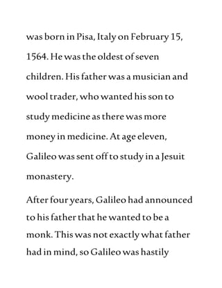 wasborninPisa,ItalyonFebruary15,
1564.Hewastheoldestofseven
children.Hisfatherwasamusicianand
wooltrader,whowantedhissonto
studymedicineastherewasmore
moneyinmedicine.Atageeleven,
Galileowassent off tostudyinaJesuit
monastery.
Afterfour years,Galileohadannounced
tohisfatherthathe wantedtobea
monk.Thiswasnotexactlywhatfather
hadinmind,soGalileowashastily
 