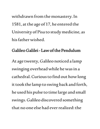 withdrawnfromthe monastery.In
1581,attheageof17,heenteredthe
UniversityofPisatostudymedicine,as
hisfatherwished.
GalileoGalilei-LawofthePendulum
Atagetwenty,Galileonoticedalamp
swingingoverheadwhilehe wasina
cathedral. Curioustofindouthowlong
ittookthe lamptoswingbackandforth,
heusedhispulsetotimelargeandsmall
swings.Galileodiscoveredsomething
thatno oneelsehad everrealized:the
 