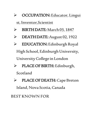  OCCUPATION:Educator,Lingui
st,Inventor,Scientist
 BIRTHDATE:March03,1847
 DEATHDATE:August02,1922
 EDUCATION:EdinburghRoyal
HighSchool,EdinburghUniversity,
UniversityCollegeinLondon
 PLACEOFBIRTH:Edinburgh,
Scotland
 PLACEOFDEATH:CapeBreton
Island,NovaScotia,Canada
BEST KNOWN FOR
 