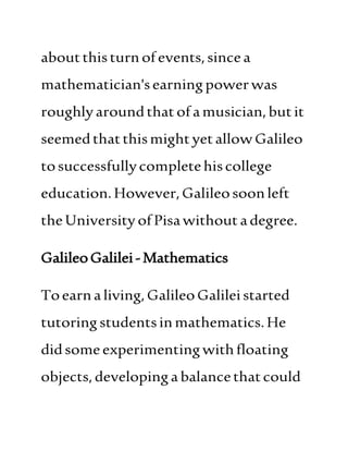 aboutthisturnofevents,sincea
mathematician'searningpowerwas
roughlyaroundthat ofamusician,butit
seemedthatthismightyetallowGalileo
tosuccessfullycompletehiscollege
education.However,Galileosoonleft
theUniversityofPisawithout adegree.
GalileoGalilei-Mathematics
Toearnaliving,GalileoGalileistarted
tutoringstudentsinmathematics.He
didsomeexperimentingwithfloating
objects,developingabalancethatcould
 