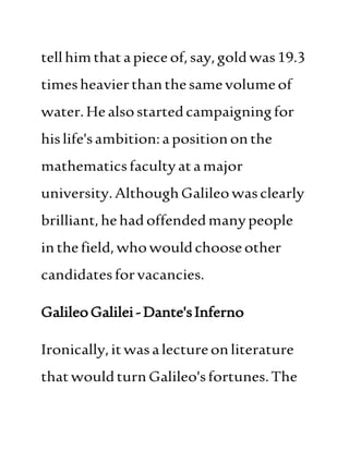 tellhimthatapiece of,say,goldwas19.3
timesheavierthanthesame volumeof
water.He alsostartedcampaigningfor
hislife'sambition:a positiononthe
mathematicsfaculty atamajor
university.AlthoughGalileowasclearly
brilliant,hehadoffendedmanypeople
inthefield,whowouldchoose other
candidatesforvacancies.
GalileoGalilei-Dante'sInferno
Ironically,itwasalectureonliterature
thatwouldturn Galileo'sfortunes.The
 
