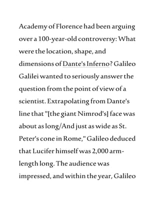 AcademyofFlorencehadbeen arguing
overa100-year-oldcontroversy:What
werethelocation, shape,and
dimensionsofDante'sInferno?Galileo
Galileiwantedtoseriouslyanswerthe
questionfromthepointofviewofa
scientist.ExtrapolatingfromDante's
linethat"[thegiant Nimrod's]facewas
aboutaslong/AndjustaswideasSt.
Peter'sconeinRome,"Galileodeduced
thatLuciferhimself was2,000arm-
lengthlong.Theaudiencewas
impressed,andwithintheyear, Galileo
 
