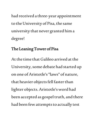 hadreceivedathree-yearappointment
totheUniversityofPisa,the same
universitythatnevergrantedhima
degree!
TheLeaningTowerofPisa
AtthetimethatGalileoarrivedatthe
University,somedebatehadstartedup
ononeofAristotle's"laws"of nature,
thatheavierobjectsfellfasterthan
lighterobjects.Aristotle'swordhad
beenacceptedasgospeltruth, andthere
hadbeenfewattemptstoactuallytest
 