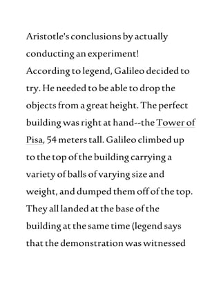 Aristotle'sconclusionsbyactually
conductinganexperiment!
According tolegend, Galileodecidedto
try.Heneededtobeabletodropthe
objectsfromagreatheight.Theperfect
buildingwasrightathand--theTowerof
Pisa,54meterstall. Galileoclimbedup
tothetop ofthebuildingcarryinga
varietyofballsofvaryingsize and
weight,anddumpedthemoffofthetop.
Theyalllandedatthebaseofthe
buildingatthesame time(legendsays
thatthedemonstrationwaswitnessed
 