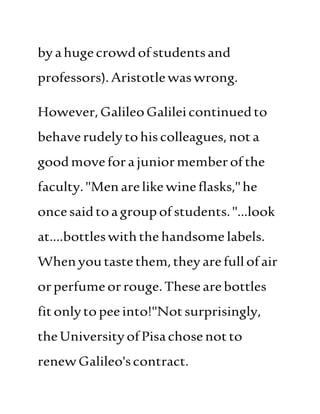 byahugecrowdofstudentsand
professors).Aristotlewaswrong.
However,GalileoGalileicontinuedto
behaverudelytohiscolleagues,nota
goodmoveforajuniormemberofthe
faculty."Menarelikewineflasks,"he
oncesaidtoagroupofstudents."...look
at....bottleswiththe handsome labels.
Whenyoutastethem,theyarefullofair
orperfumeorrouge.Thesearebottles
fitonlytopeeinto!"Notsurprisingly,
theUniversityofPisachosenotto
renewGalileo'scontract.
 