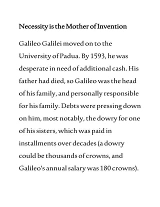 NecessityistheMotherofInvention
GalileoGalileimovedonto the
UniversityofPadua.By1593,hewas
desperateinneedofadditional cash.His
fatherhaddied,soGalileowasthehead
ofhisfamily,andpersonally responsible
forhisfamily.Debtswere pressingdown
onhim,mostnotably,thedowryforone
ofhissisters,whichwaspaidin
installmentsoverdecades(adowry
couldbethousandsofcrowns,and
Galileo'sannualsalarywas180crowns).
 