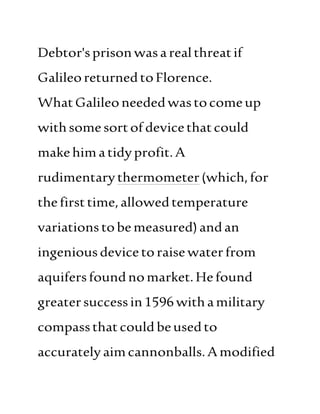 Debtor'sprisonwasarealthreatif
GalileoreturnedtoFlorence.
WhatGalileoneededwastocomeup
withsomesortof devicethatcould
makehimatidyprofit.A
rudimentarythermometer(which,for
thefirsttime,allowedtemperature
variations tobemeasured)andan
ingeniousdevicetoraisewaterfrom
aquifersfoundnomarket.Hefound
greatersuccessin1596withamilitary
compassthatcould beusedto
accuratelyaimcannonballs.Amodified
 