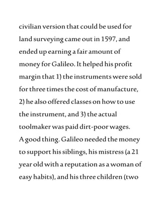 civilianversionthat couldbeusedfor
landsurveyingcame outin1597,and
endedupearningafairamountof
moneyforGalileo.Ithelpedhis profit
marginthat1)theinstrumentswere sold
forthreetimesthecostofmanufacture,
2)healsoofferedclassesonhowtouse
theinstrument,and3)theactual
toolmakerwaspaiddirt-poorwages.
Agoodthing.Galileoneededthemoney
tosupporthissiblings,hismistress(a21
yearoldwithareputationasawoman of
easyhabits),andhis threechildren(two
 
