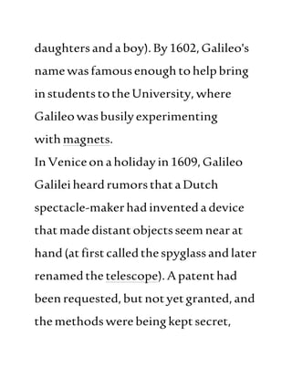 daughtersandaboy).By1602,Galileo's
namewasfamousenoughtohelpbring
instudentstotheUniversity, where
Galileowasbusilyexperimenting
withmagnets.
InVeniceonaholidayin1609,Galileo
GalileiheardrumorsthataDutch
spectacle-makerhadinventedadevice
thatmade distantobjectsseem nearat
hand(atfirstcalledthespyglassandlater
renamedthe telescope).Apatenthad
beenrequested,butnotyetgranted,and
themethodswerebeingkeptsecret,
 