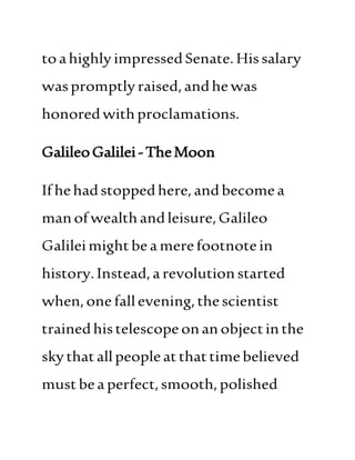 toahighly impressedSenate. Hissalary
waspromptlyraised,andhewas
honoredwithproclamations.
GalileoGalilei-TheMoon
Ifhehadstoppedhere,andbecomea
manofwealthandleisure,Galileo
Galileimightbea merefootnotein
history.Instead,arevolutionstarted
when,one fallevening,thescientist
trainedhistelescopeonanobjectinthe
skythatallpeopleatthattimebelieved
mustbea perfect,smooth, polished
 