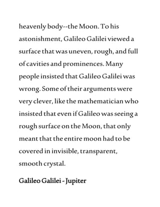 heavenlybody--the Moon.To his
astonishment,GalileoGalileivieweda
surfacethatwasuneven,rough,andfull
ofcavitiesandprominences.Many
peopleinsistedthatGalileoGalileiwas
wrong.Someoftheirargumentswere
veryclever,likethemathematicianwho
insistedthatevenifGalileowas seeing a
roughsurfaceonthe Moon,thatonly
meantthattheentiremoonhadtobe
coveredin invisible,transparent,
smoothcrystal.
GalileoGalilei-Jupiter
 
