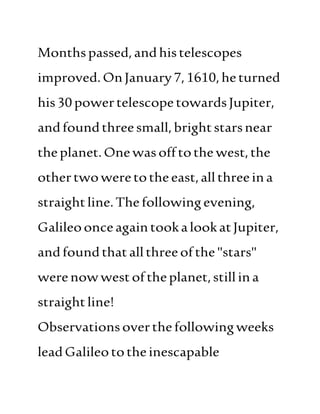 Monthspassed,andhistelescopes
improved.OnJanuary7,1610,heturned
his30powertelescopetowardsJupiter,
andfoundthreesmall,brightstarsnear
theplanet.Onewasofftothe west,the
othertwoweretotheeast,allthreeina
straightline.Thefollowingevening,
GalileoonceagaintookalookatJupiter,
andfoundthatallthreeofthe "stars"
werenowwestoftheplanet,stillina
straightline!
Observationsoverthefollowingweeks
leadGalileototheinescapable
 