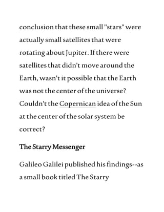 conclusionthatthesesmall"stars"were
actuallysmallsatellitesthatwere
rotatingaboutJupiter.Iftherewere
satellitesthatdidn't movearoundthe
Earth,wasn'titpossiblethattheEarth
wasnotthecenteroftheuniverse?
Couldn'ttheCopernicanideaoftheSun
atthecenterofthe solarsystembe
correct?
TheStarryMessenger
GalileoGalileipublishedhisfindings--as
asmallbooktitledTheStarry
 