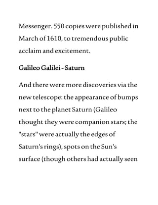 Messenger.550copieswerepublishedin
Marchof1610,totremendouspublic
acclaimandexcitement.
GalileoGalilei-Saturn
Andthere weremorediscoveriesviathe
newtelescope:theappearance ofbumps
nexttotheplanetSaturn(Galileo
thoughttheywerecompanion stars;the
"stars"wereactuallytheedgesof
Saturn'srings),spotsontheSun's
surface(thoughothershadactuallyseen
 