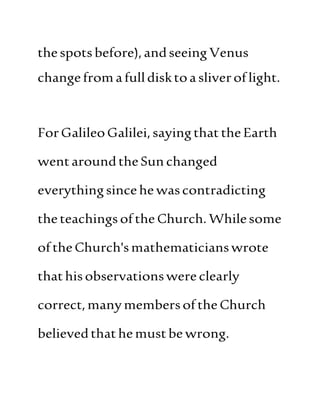thespots before),andseeing Venus
changefromafulldisktoasliveroflight.
ForGalileoGalilei,sayingthattheEarth
wentaroundtheSun changed
everythingsincehe wascontradicting
theteachingsofthe Church. Whilesome
oftheChurch'smathematicianswrote
thathisobservationswereclearly
correct,manymembersoftheChurch
believedthathemustbewrong.
 