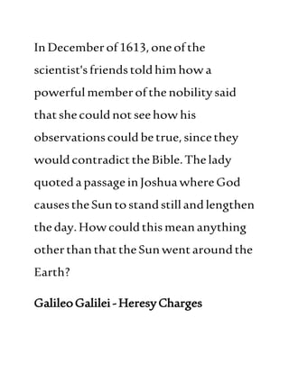 InDecemberof1613,oneofthe
scientist'sfriendstoldhimhowa
powerful memberofthenobilitysaid
thatshecouldnot seehow his
observationscould betrue,sincethey
wouldcontradicttheBible.Thelady
quotedapassageinJoshuawhereGod
causestheSuntostandstillandlengthen
theday.Howcouldthismeananything
otherthan thattheSunwentaroundthe
Earth?
GalileoGalilei-HeresyCharges
 