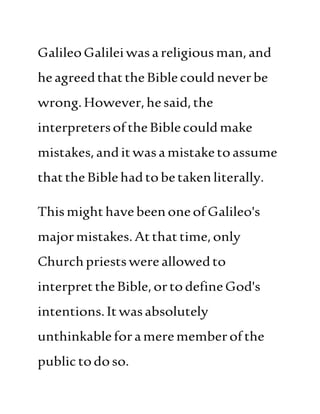 GalileoGalileiwasareligiousman,and
heagreedthattheBiblecould neverbe
wrong.However,hesaid,the
interpretersoftheBiblecould make
mistakes,anditwasamistaketoassume
thattheBiblehadtobetakenliterally.
ThismighthavebeenoneofGalileo's
majormistakes.Atthattime,only
Churchpriestswereallowedto
interprettheBible,ortodefineGod's
intentions.Itwasabsolutely
unthinkableforamerememberofthe
publictodoso.
 