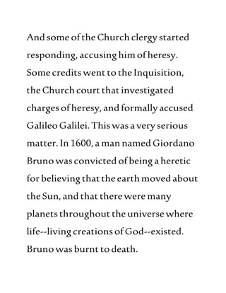 Andsome oftheChurchclergystarted
responding,accusinghimofheresy.
SomecreditswenttotheInquisition,
theChurchcourtthatinvestigated
chargesofheresy,andformally accused
GalileoGalilei.Thiswasaveryserious
matter.In1600,amannamedGiordano
Brunowasconvictedof being aheretic
forbelievingthattheearthmovedabout
theSun,andthattherewere many
planetsthroughouttheuniversewhere
life--livingcreationsofGod--existed.
Brunowasburnttodeath.
 