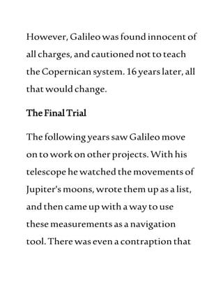 However,Galileowasfoundinnocentof
allcharges,andcautionednottoteach
theCopernicansystem.16yearslater,all
thatwouldchange.
TheFinalTrial
ThefollowingyearssawGalileomove
ontoworkonotherprojects.Withhis
telescopehewatchedthemovementsof
Jupiter'smoons,wrotethem upasalist,
andthencameupwithawaytouse
thesemeasurementsasanavigation
tool.Therewasevenacontraptionthat
 
