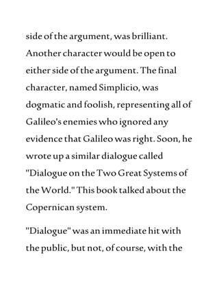 sideofthe argument, wasbrilliant.
Anothercharacter wouldbe opento
eithersideoftheargument.Thefinal
character,namedSimplicio,was
dogmatic andfoolish,representingallof
Galileo'senemieswhoignoredany
evidencethatGalileowasright.Soon,he
wroteupasimilardialoguecalled
"DialogueontheTwoGreatSystemsof
theWorld."Thisbooktalkedaboutthe
Copernicansystem.
"Dialogue"wasanimmediatehitwith
thepublic,butnot,ofcourse, withthe
 