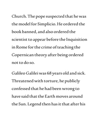 Church.Thepopesuspectedthathewas
themodelforSimplicio.Heorderedthe
bookbanned,andalso orderedthe
scientisttoappearbeforetheInquisition
inRomeforthe crimeofteachingthe
Copernicantheoryafterbeingordered
nottodoso.
GalileoGalileiwas68yearsoldandsick.
Threatenedwithtorture,hepublicly
confessedthathehadbeen wrongto
havesaidthattheEarthmovesaround
theSun.Legendthenhasitthatafterhis
 