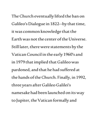 TheChurcheventuallyliftedthebanon
Galileo'sDialoguein1822--bythattime,
itwascommonknowledgethatthe
Earthwasnotthecenterofthe Universe.
Stilllater,therewerestatementsbythe
VaticanCouncilintheearly1960'sand
in1979thatimpliedthatGalileowas
pardoned, andthathehadsufferedat
thehandsoftheChurch.Finally,in1992,
threeyearsafterGalileoGalilei's
namesakehadbeenlaunchedonitsway
toJupiter, theVaticanformallyand
 
