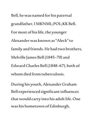 Bell,hewasnamedforhispaternal
grandfather,IMKNML;POL;KKBell.
Formostofhislife,theyounger
Alexanderwasknownas"Aleck"to
familyandfriends.Hehadtwobrothers,
MelvilleJamesBell(1845–70)and
EdwardCharlesBell(1848–67),bothof
whomdiedfromtuberculosis.
Duringhisyouth,AlexanderGraham
Bellexperiencedsignificantinfluences
thatwouldcarryintohisadultlife.One
washishometownofEdinburgh,
 