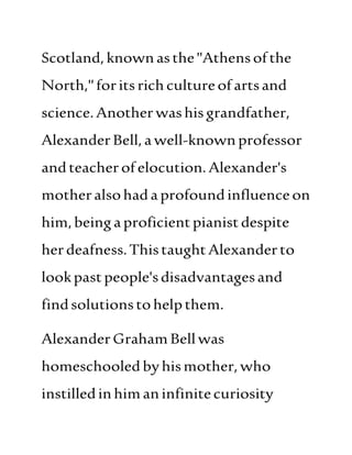 Scotland, knownasthe"Athensofthe
North,"foritsrichcultureofartsand
science.Anotherwashisgrandfather,
AlexanderBell,awell-knownprofessor
andteacherofelocution.Alexander's
motheralsohadaprofoundinfluenceon
him,beingaproficientpianist despite
herdeafness.ThistaughtAlexanderto
lookpastpeople'sdisadvantagesand
findsolutionstohelpthem.
AlexanderGraham Bellwas
homeschooledbyhismother, who
instilledinhimaninfinitecuriosity
 