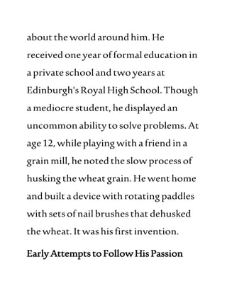 aboutthe worldaroundhim. He
receivedoneyearofformaleducationin
aprivateschoolandtwoyearsat
Edinburgh'sRoyal HighSchool.Though
amediocrestudent,hedisplayedan
uncommonabilitytosolveproblems.At
age12,whileplaying withafriendina
grainmill,henotedtheslowprocessof
huskingthewheatgrain.Hewenthome
andbuilta devicewithrotatingpaddles
withsetsofnailbrushesthatdehusked
thewheat. Itwashisfirstinvention.
EarlyAttemptstoFollowHisPassion
 