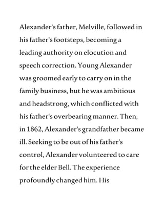 Alexander'sfather, Melville,followedin
hisfather'sfootsteps,becominga
leadingauthorityonelocutionand
speech correction.YoungAlexander
wasgroomedearlytocarryoninthe
familybusiness,buthewasambitious
andheadstrong, whichconflictedwith
hisfather'soverbearingmanner.Then,
in1862,Alexander'sgrandfatherbecame
ill.Seekingtobeoutofhisfather's
control,Alexandervolunteeredtocare
fortheelderBell.Theexperience
profoundlychangedhim.His
 