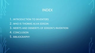 INDEX
1. INTRODUCTION TO INVENTERS
2. WHO IS THOMAS ALVA EDISON
3. MERITS AND DEMERITS OF EDISON’S INVENTION
4. CONCLUSION
5. BIBLIOGRAPHY
 
