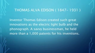 THOMAS ALVA EDISON ( 1847– 1931 )
Inventor Thomas Edison created such great
innovations as the electric light bulb and the
phonograph. A savvy businessman, he held
more than a 1,000 patents for his inventions.
 