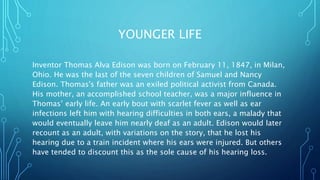 YOUNGER LIFE
Inventor Thomas Alva Edison was born on February 11, 1847, in Milan,
Ohio. He was the last of the seven children of Samuel and Nancy
Edison. Thomas's father was an exiled political activist from Canada.
His mother, an accomplished school teacher, was a major influence in
Thomas’ early life. An early bout with scarlet fever as well as ear
infections left him with hearing difficulties in both ears, a malady that
would eventually leave him nearly deaf as an adult. Edison would later
recount as an adult, with variations on the story, that he lost his
hearing due to a train incident where his ears were injured. But others
have tended to discount this as the sole cause of his hearing loss.
 