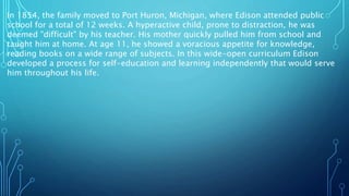 In 1854, the family moved to Port Huron, Michigan, where Edison attended public
school for a total of 12 weeks. A hyperactive child, prone to distraction, he was
deemed "difficult" by his teacher. His mother quickly pulled him from school and
taught him at home. At age 11, he showed a voracious appetite for knowledge,
reading books on a wide range of subjects. In this wide-open curriculum Edison
developed a process for self-education and learning independently that would serve
him throughout his life.
 