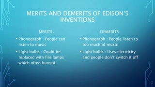 MERITS AND DEMERITS OF EDISON’S
INVENTIONS
MERITS
• Phonograph : People can
listen to music
• Light bulbs : Could be
replaced with fire lamps
which often burned
DEMERITS
• Phonograph : People listen to
too much of music
• Light bulbs : Uses electricity
and people don’t switch it off
 