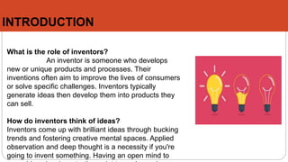INTRODUCTION
What is the role of inventors?
An inventor is someone who develops
new or unique products and processes. Their
inventions often aim to improve the lives of consumers
or solve specific challenges. Inventors typically
generate ideas then develop them into products they
can sell.
How do inventors think of ideas?
Inventors come up with brilliant ideas through bucking
trends and fostering creative mental spaces. Applied
observation and deep thought is a necessity if you're
going to invent something. Having an open mind to
 