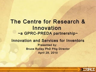 Innovation and Services for Inventors Presented by:  Bruce Rutley PhD PAg Director April 29, 2010 The Centre for Research & Innovation  ~a GPRC-PREDA partnership~ 