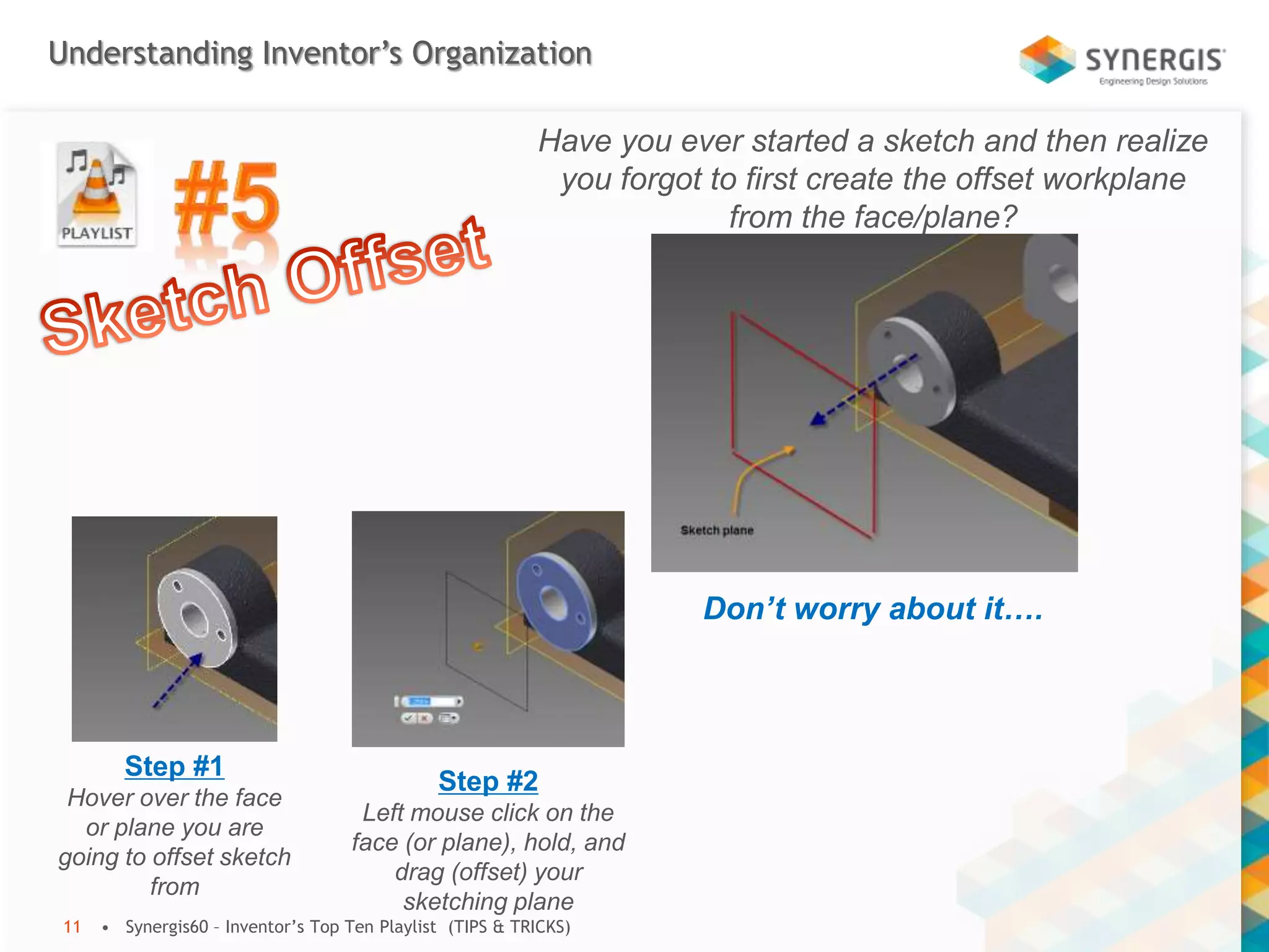 Understanding Inventor’s Organization
• Synergis60 – Inventor’s Top Ten Playlist (TIPS & TRICKS)11
Have you ever started a sketch and then realize
you forgot to first create the offset workplane
from the face/plane?
Don’t worry about it….
Step #1
Hover over the face
or plane you are
going to offset sketch
from
Step #2
Left mouse click on the
face (or plane), hold, and
drag (offset) your
sketching plane
 