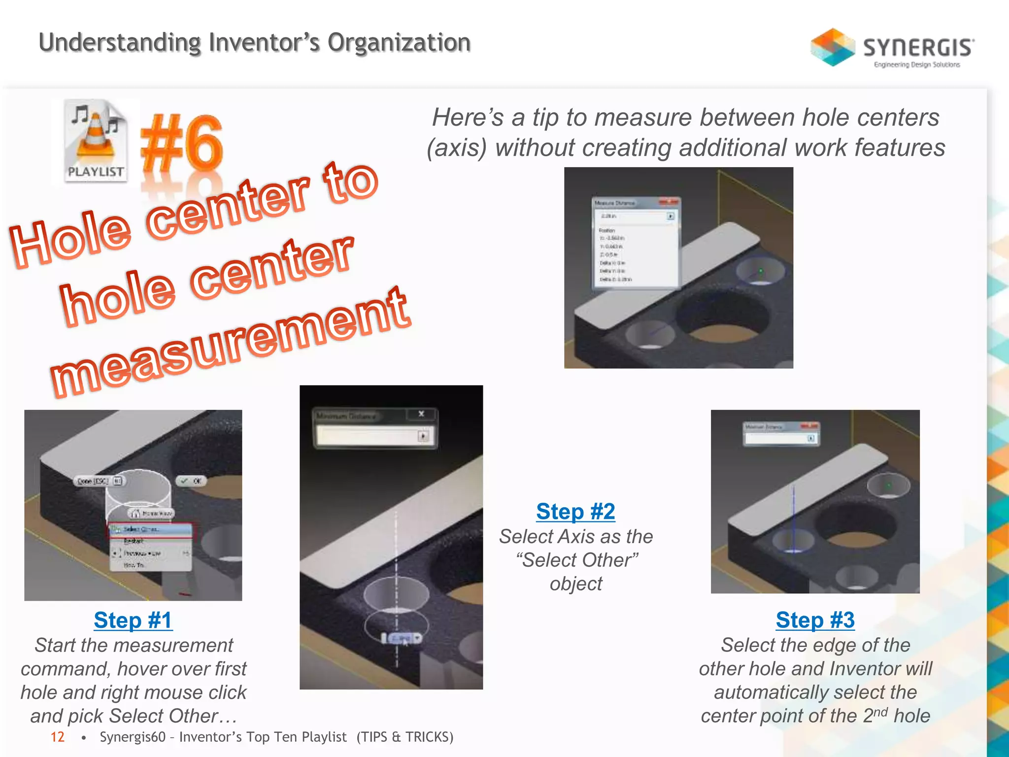 Understanding Inventor’s Organization
• Synergis60 – Inventor’s Top Ten Playlist (TIPS & TRICKS)12
Here’s a tip to measure between hole centers
(axis) without creating additional work features
Step #1
Start the measurement
command, hover over first
hole and right mouse click
and pick Select Other…
Step #2
Select Axis as the
“Select Other”
object
Step #3
Select the edge of the
other hole and Inventor will
automatically select the
center point of the 2nd hole
 