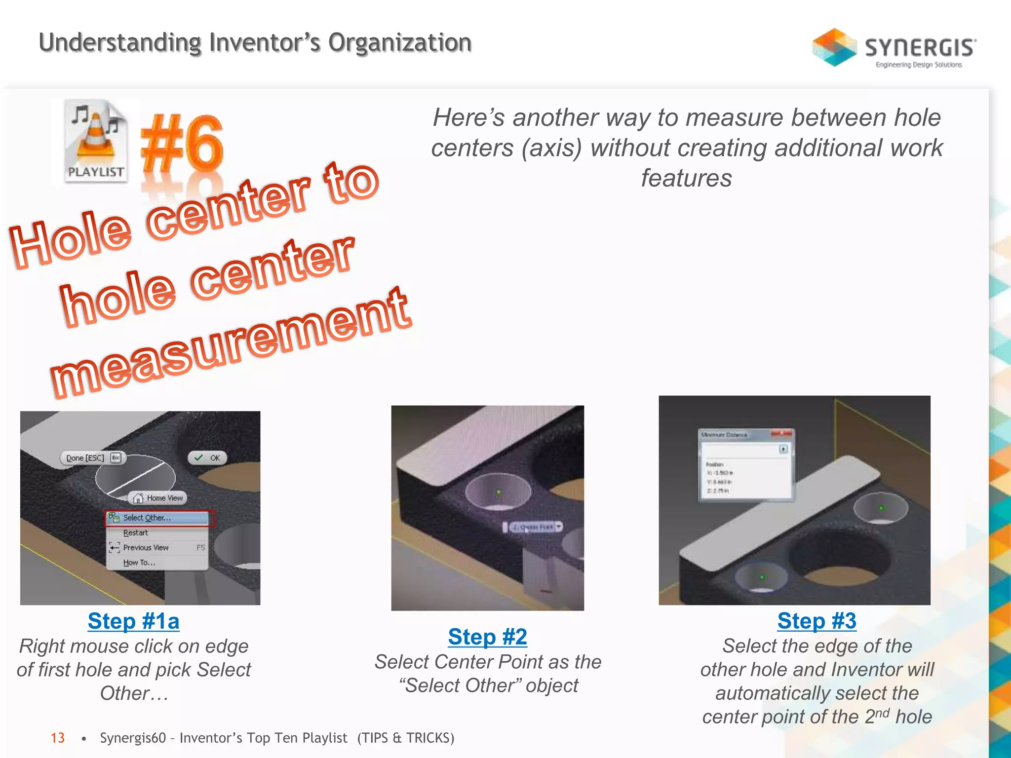 Understanding Inventor’s Organization
• Synergis60 – Inventor’s Top Ten Playlist (TIPS & TRICKS)13
Step #1a
Right mouse click on edge
of first hole and pick Select
Other…
Step #2
Select Center Point as the
“Select Other” object
Step #3
Select the edge of the
other hole and Inventor will
automatically select the
center point of the 2nd hole
Here’s another way to measure between hole
centers (axis) without creating additional work
features
 