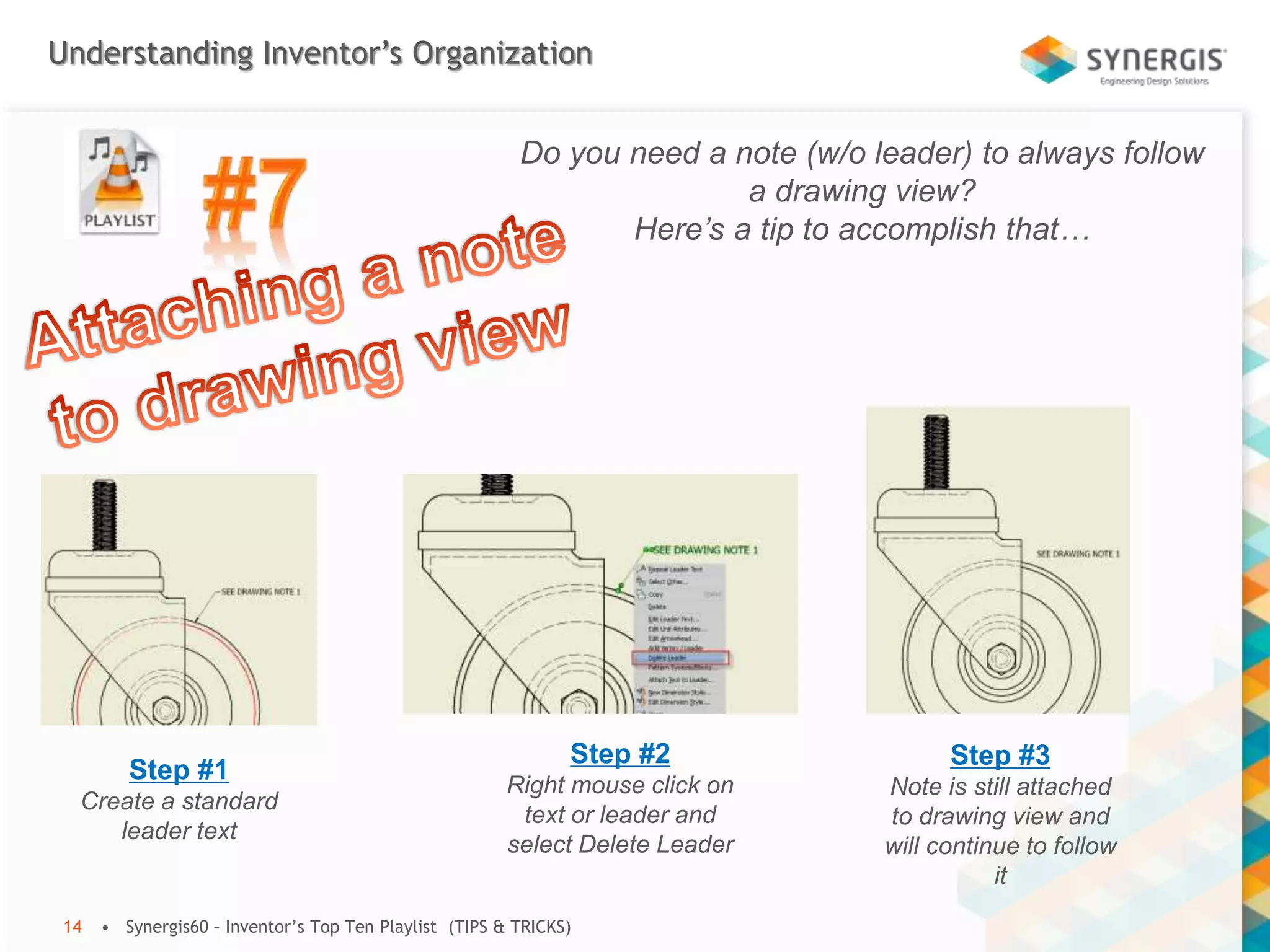 Understanding Inventor’s Organization
• Synergis60 – Inventor’s Top Ten Playlist (TIPS & TRICKS)14
Do you need a note (w/o leader) to always follow
a drawing view?
Here’s a tip to accomplish that…
Step #1
Create a standard
leader text
Step #2
Right mouse click on
text or leader and
select Delete Leader
Step #3
Note is still attached
to drawing view and
will continue to follow
it
 